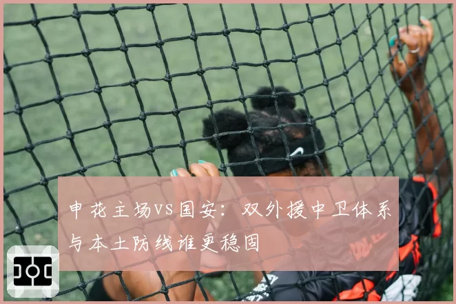 申花主场vs国安：双外援中卫体系与本土防线谁更稳固