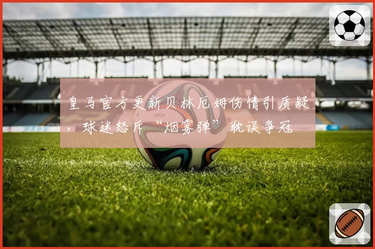 皇马官方更新贝林厄姆伤情引质疑，球迷怒斥“烟雾弹”耽误争冠