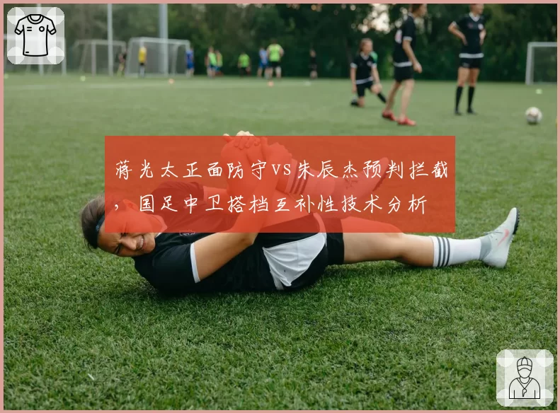 蒋光太正面防守vs朱辰杰预判拦截,国足中卫搭档互补性技术分析