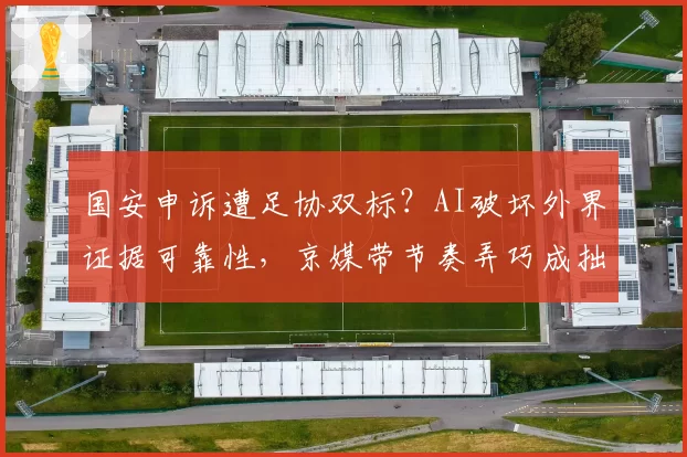 国安申诉遭足协双标？AI破坏外界证据可靠性，京媒带节奏弄巧成拙