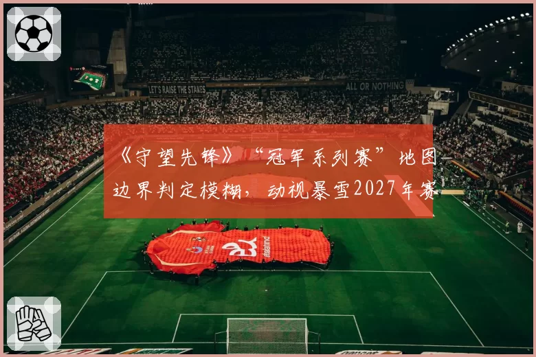 《守望先锋》“冠军系列赛”地图边界判定模糊，动视暴雪2027年赛事引擎将重点优化碰撞体积