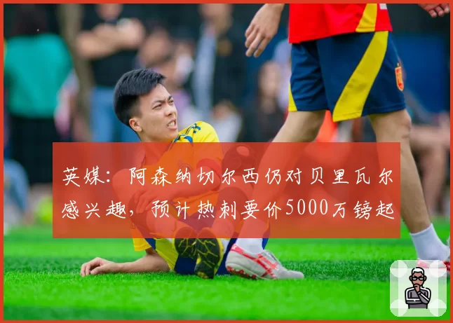 英媒：阿森纳切尔西仍对贝里瓦尔感兴趣，预计热刺要价5000万镑起