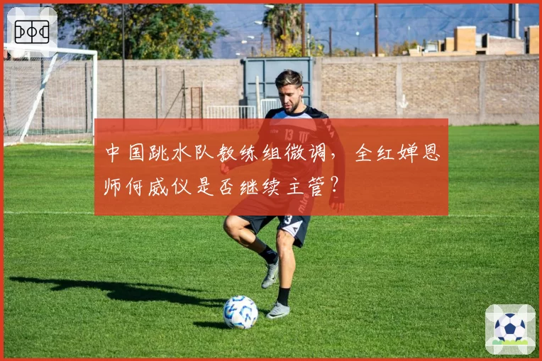 中国跳水队教练组微调,全红婵恩师何威仪是否继续主管?