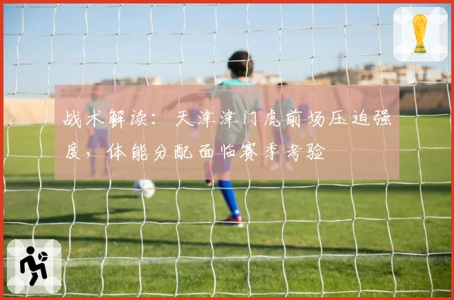 战术解读：天津津门虎前场压迫强度，体能分配面临赛季考验