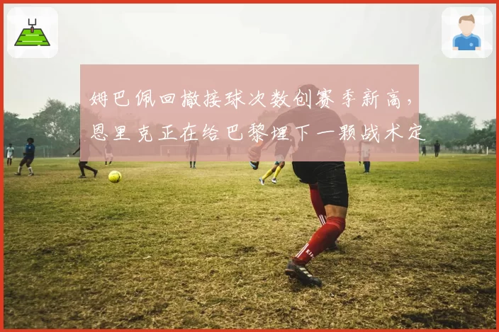 姆巴佩回撤接球次数创赛季新高,恩里克正在给巴黎埋下一颗战术定时炸弹?
