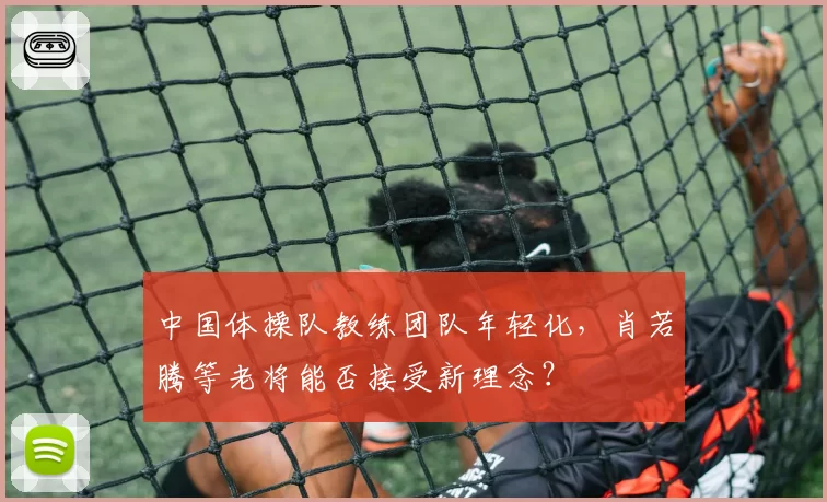 中国体操队教练团队年轻化，肖若腾等老将能否接受新理念？