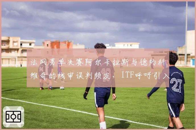 法网男单决赛阿尔卡拉斯与德约科维奇的线审误判频发,ITF呼吁引入电子司线全覆盖