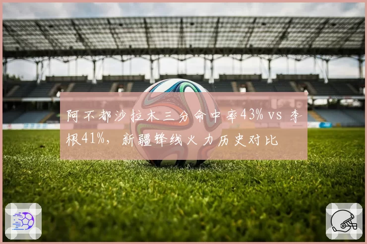 阿不都沙拉木三分命中率43% vs 李根41%，新疆锋线火力历史对比
