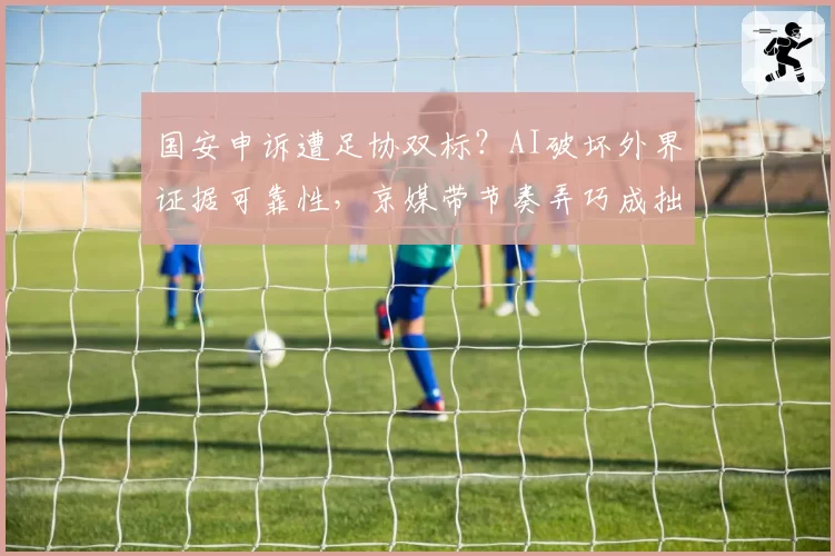 国安申诉遭足协双标？AI破坏外界证据可靠性，京媒带节奏弄巧成拙