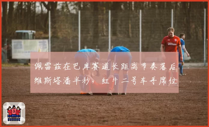 佩雷兹在巴库赛道长距离节奏落后维斯塔潘半秒，红牛二号车手席位是否岌岌可危？