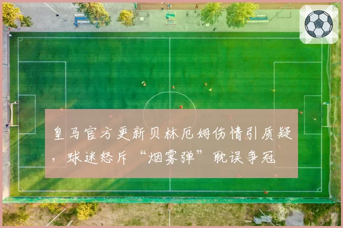 皇马官方更新贝林厄姆伤情引质疑，球迷怒斥“烟雾弹”耽误争冠