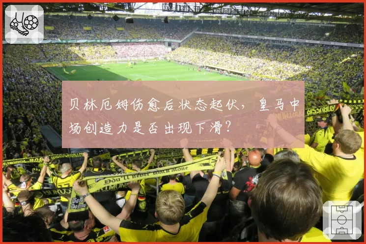 贝林厄姆伤愈后状态起伏，皇马中场创造力是否出现下滑？