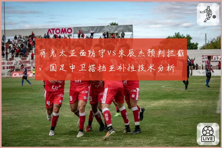 蒋光太正面防守vs朱辰杰预判拦截,国足中卫搭档互补性技术分析