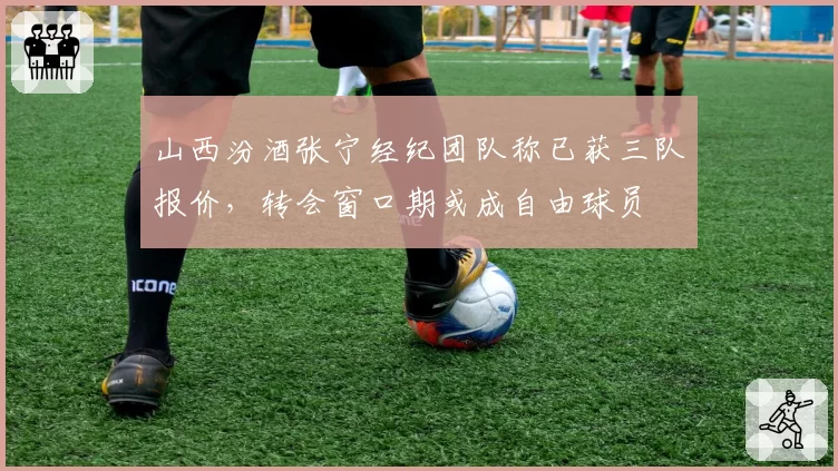 山西汾酒张宁经纪团队称已获三队报价，转会窗口期或成自由球员