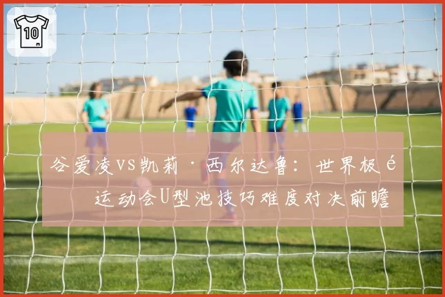 谷爱凌vs凯莉·西尔达鲁：世界极限运动会U型池技巧难度对决前瞻