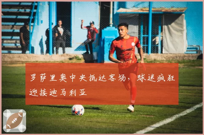 罗萨里奥中央抵达客场，球迷疯狂迎接迪马利亚