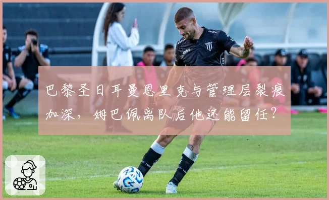 巴黎圣日耳曼恩里克与管理层裂痕加深，姆巴佩离队后他还能留任？
