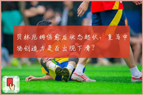 贝林厄姆伤愈后状态起伏，皇马中场创造力是否出现下滑？