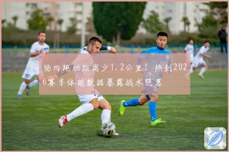场均跑动距离少1.2公里！热刺2026赛季体能数据暴露战术隐患