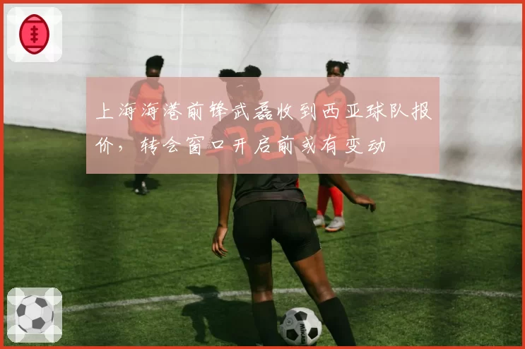 上海海港前锋武磊收到西亚球队报价，转会窗口开启前或有变动