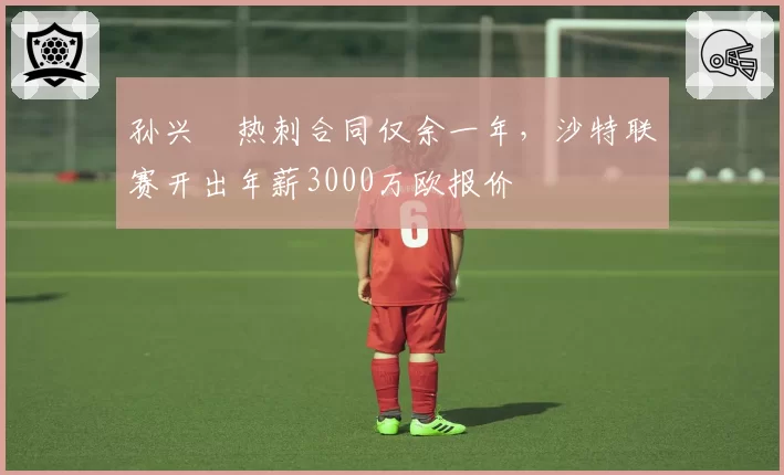 孙兴慜热刺合同仅余一年，沙特联赛开出年薪3000万欧报价