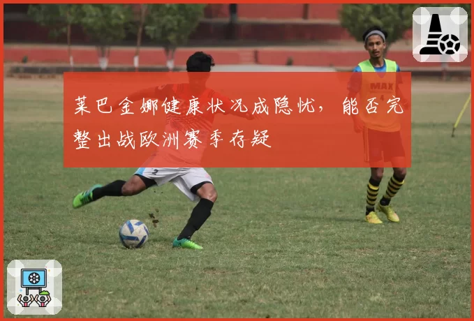 莱巴金娜健康状况成隐忧，能否完整出战欧洲赛季存疑
