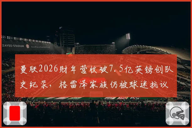曼联2026财年营收破7.5亿英镑创队史纪录,格雷泽家族仍被球迷抗议要求出售俱乐部