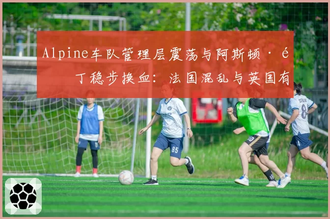 Alpine车队管理层震荡与阿斯顿·马丁稳步换血:法国混乱与英国有序的治理模式对比