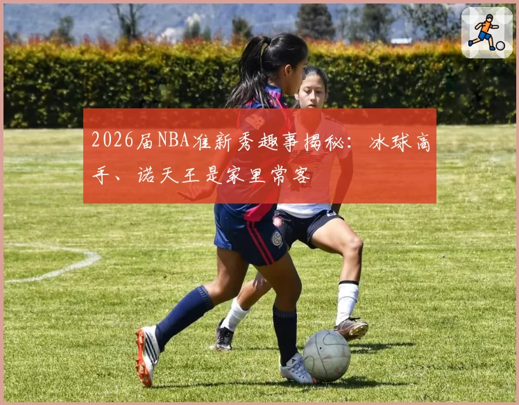2026届NBA准新秀趣事揭秘：冰球高手、诺天王是家里常客