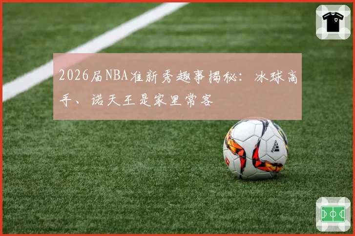 2026届NBA准新秀趣事揭秘：冰球高手、诺天王是家里常客
