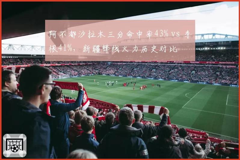阿不都沙拉木三分命中率43% vs 李根41%，新疆锋线火力历史对比
