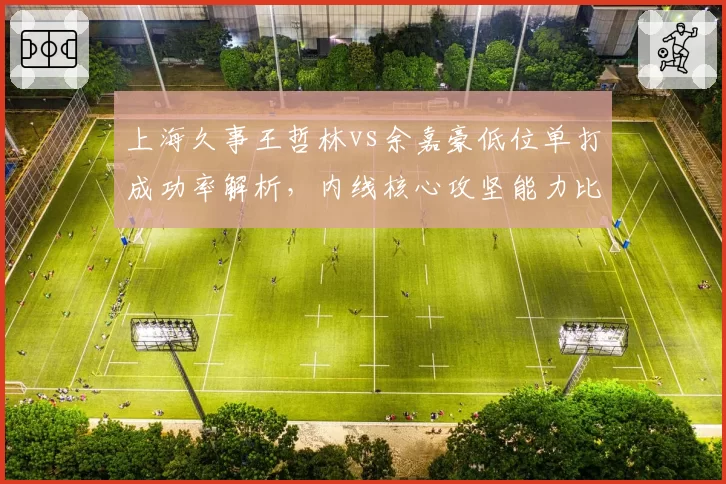 上海久事王哲林vs余嘉豪低位单打成功率解析,内线核心攻坚能力比拼
