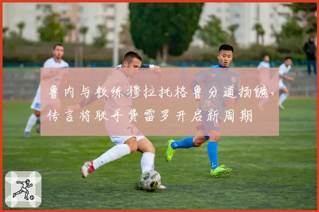 鲁内与教练穆拉托格鲁分道扬镳,传言将联手费雷罗开启新周期