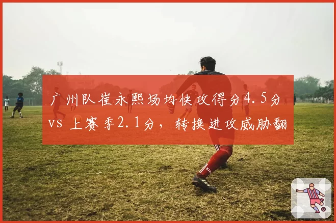 广州队崔永熙场均快攻得分4.5分 vs 上赛季2.1分，转换进攻威胁翻倍