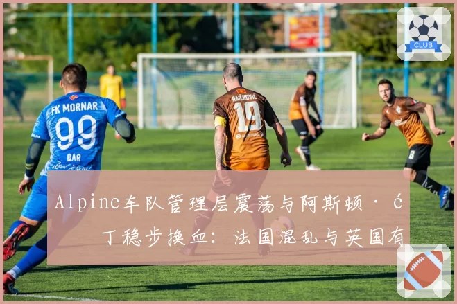 Alpine车队管理层震荡与阿斯顿·马丁稳步换血:法国混乱与英国有序的治理模式对比