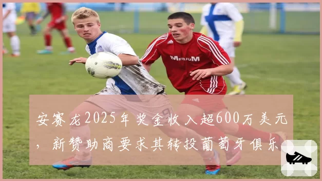 安赛龙2025年奖金收入超600万美元,新赞助商要求其转投葡萄牙俱乐部