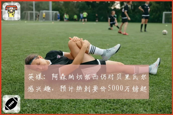 英媒：阿森纳切尔西仍对贝里瓦尔感兴趣，预计热刺要价5000万镑起