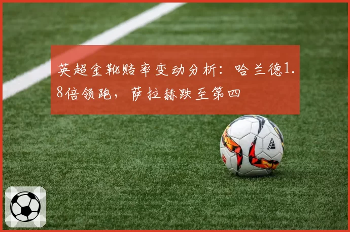 英超金靴赔率变动分析：哈兰德1.8倍领跑，萨拉赫跌至第四