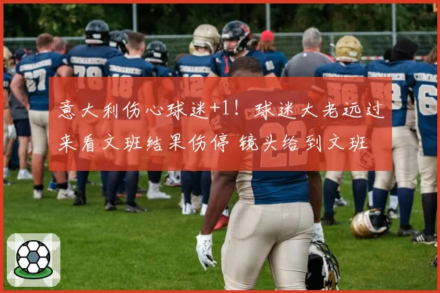 意大利伤心球迷+1!球迷大老远过来看文班结果伤停 镜头给到文班