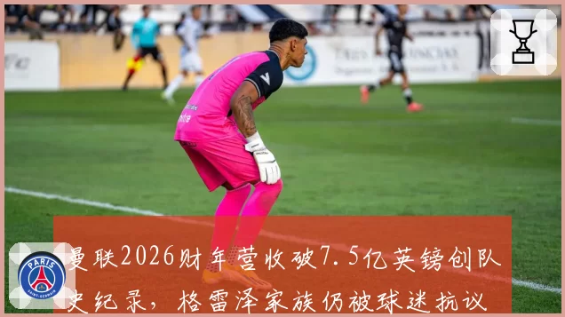 曼联2026财年营收破7.5亿英镑创队史纪录,格雷泽家族仍被球迷抗议要求出售俱乐部