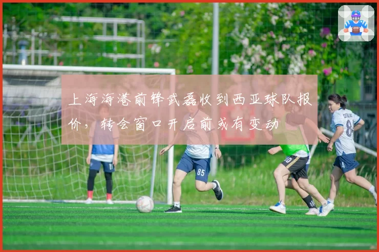 上海海港前锋武磊收到西亚球队报价，转会窗口开启前或有变动