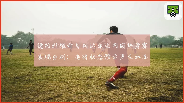德约科维奇与纳达尔法网前热身赛表现分析：老将状态预示罗兰加洛斯走势