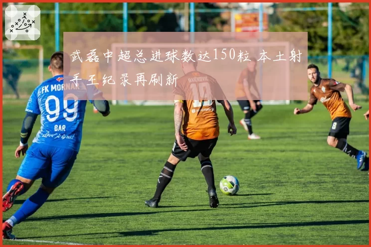 武磊中超总进球数达150粒 本土射手王纪录再刷新