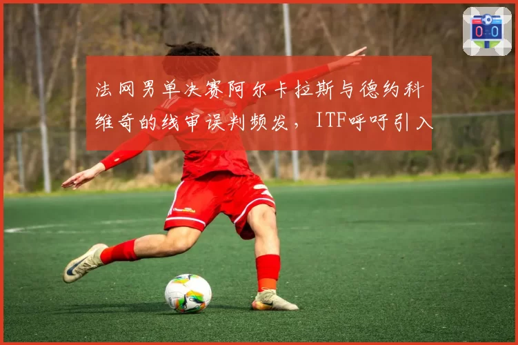 法网男单决赛阿尔卡拉斯与德约科维奇的线审误判频发,ITF呼吁引入电子司线全覆盖