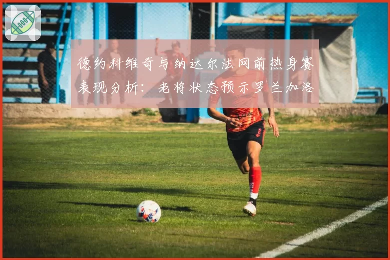 德约科维奇与纳达尔法网前热身赛表现分析：老将状态预示罗兰加洛斯走势