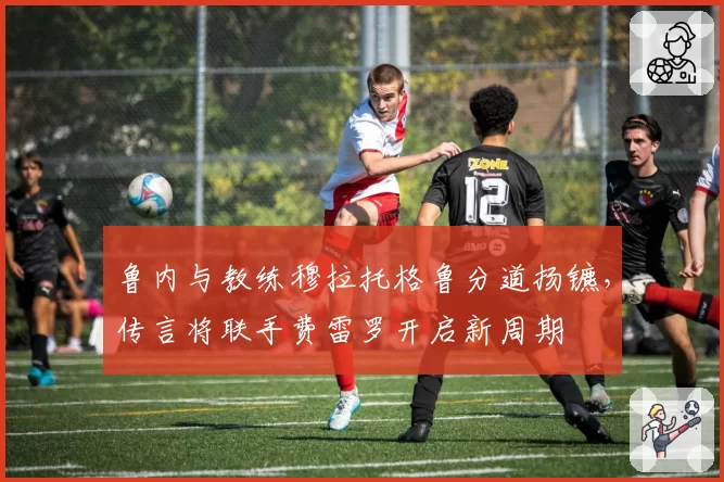 鲁内与教练穆拉托格鲁分道扬镳,传言将联手费雷罗开启新周期