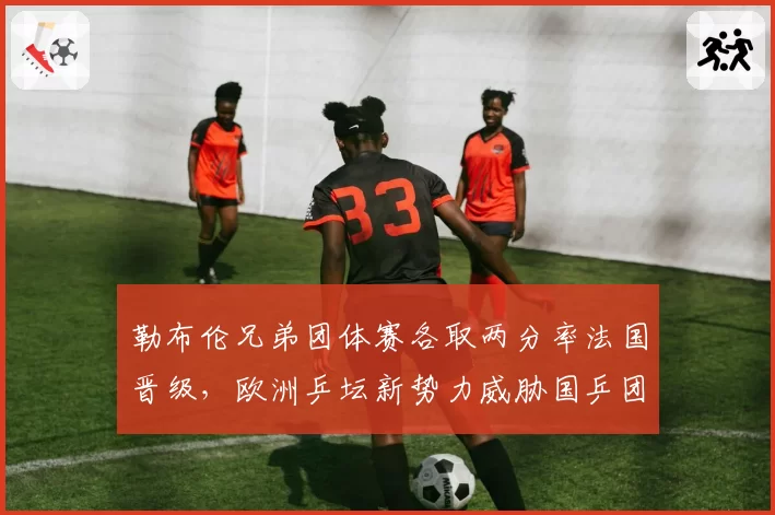 勒布伦兄弟团体赛各取两分率法国晋级,欧洲乒坛新势力威胁国乒团体统治