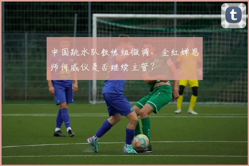 中国跳水队教练组微调,全红婵恩师何威仪是否继续主管?