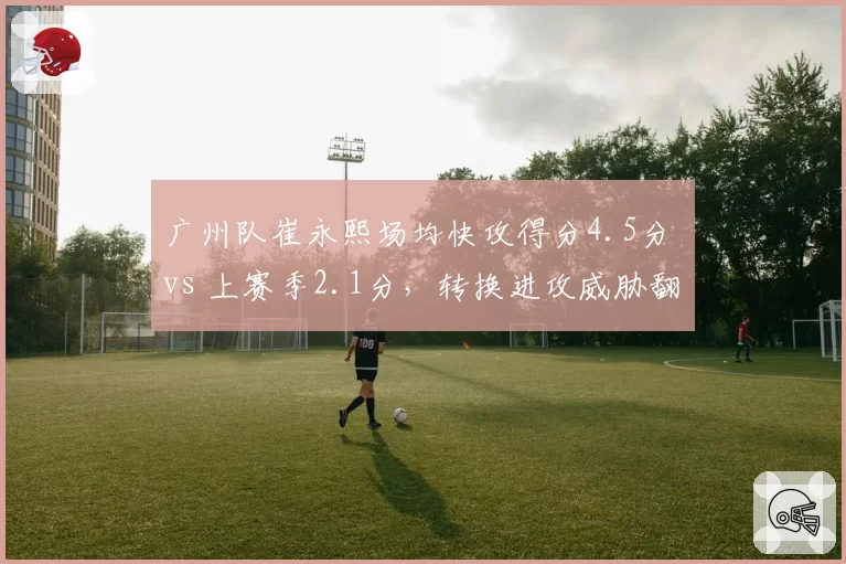 广州队崔永熙场均快攻得分4.5分 vs 上赛季2.1分，转换进攻威胁翻倍
