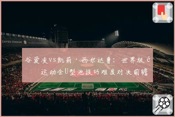 谷爱凌vs凯莉·西尔达鲁：世界极限运动会U型池技巧难度对决前瞻